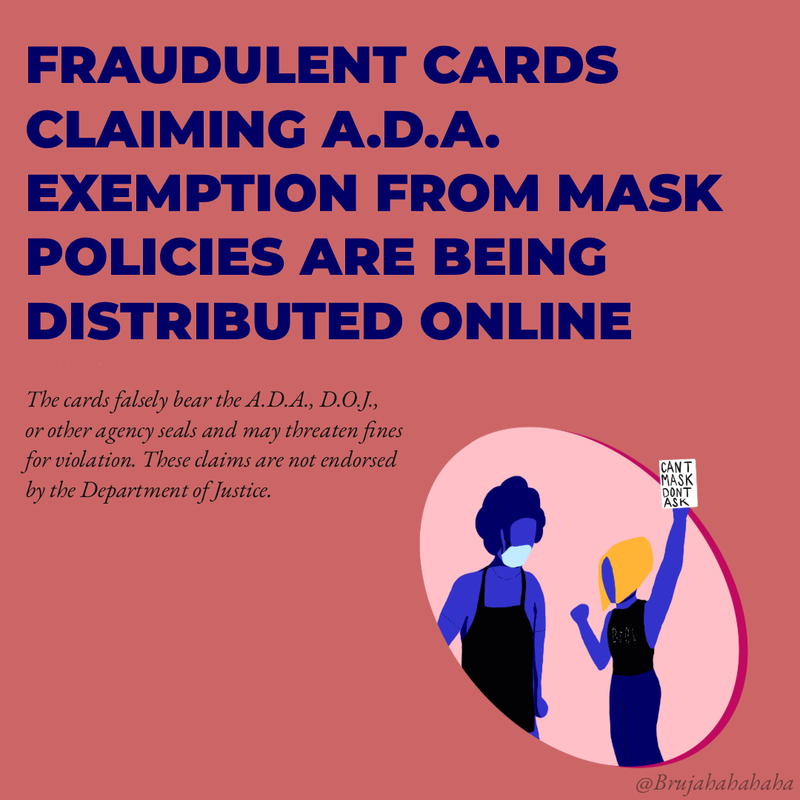 Fraudulent cards claiming ADA exemption from mask policies are being distributed online. The cards falsely bear the ADA, DOJ or other agency seals and may claim fines for violation. These claims are not endorsed by the Department of Justice. 
