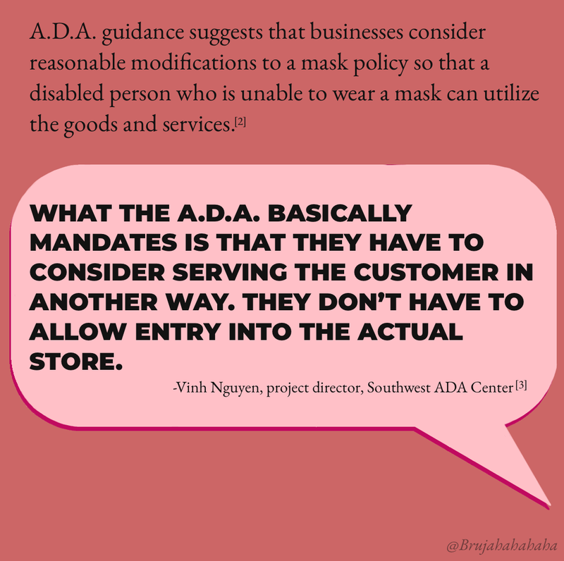 ADA guidance suggests that businesses consider reasonable modifications to a policy so that a disabled person who is unable to wear a mask can utilize the goods and services. [2] "What the ADA basically mandates is that they have to consider serving the customer in another way. They don’t have to allow entry into the actual store.” Vinh Nguyen, project director, Southwest ADA Center