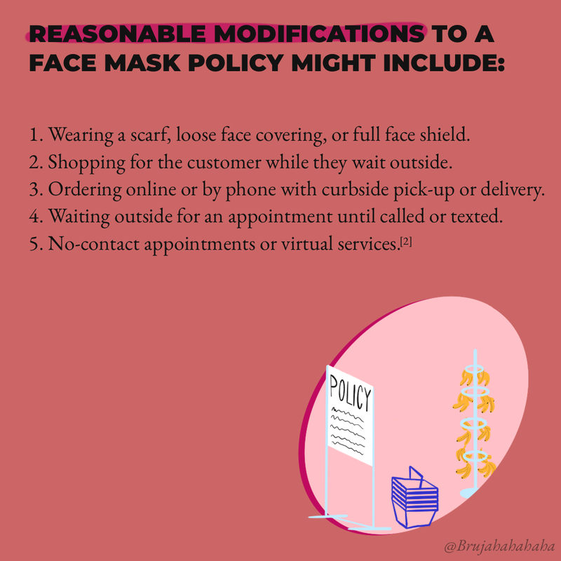 Reasonable modifications to a face mask policy might include: Wearing a scarf, loose face covering, or full face shield; Shopping for the customer while they wait outside; Ordering online or by phone with curbside pick-up or no contact delivery; Waiting outside for an appointment until called or texted; No-contact appointments or virtual services.