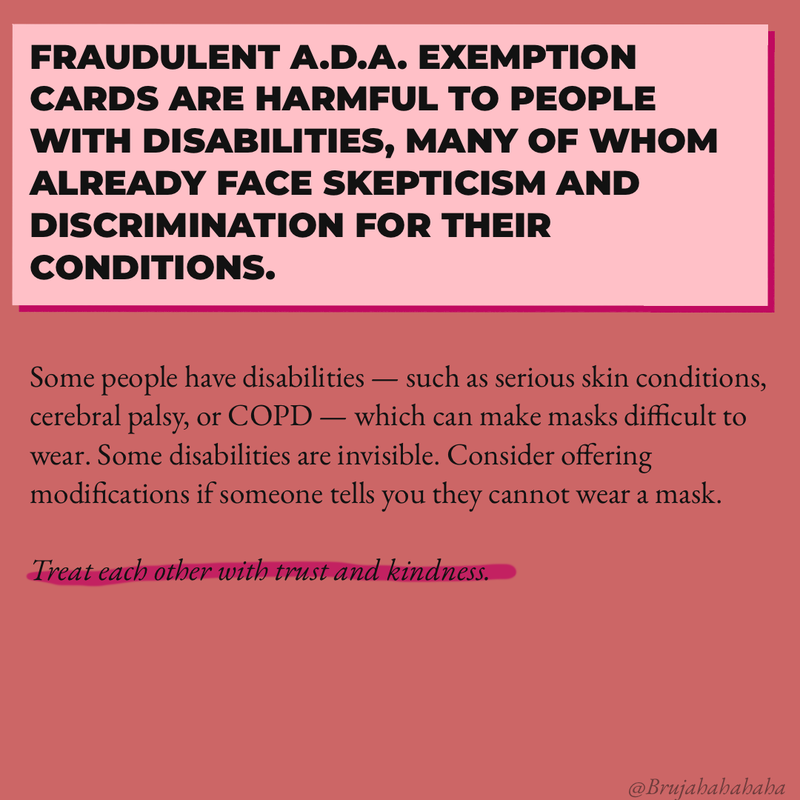 Fraudulent ADA exemption cards are harmful to people with disabilities, many of whom already face skepticism and discrimination for their conditions. Some people have disabilities -- such as serious skin conditions, cerebral palsy, or COPD -- which can make masks difficult to wear. Consider offering modifications if someone tells you they cannot wear a mask. Treat each other with trust and kindness. 